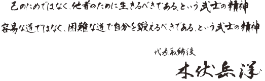 
                            己のためでなく、他者のために生きるべきである、という武士の精神
                            容易な道ではなく、困難な道で自分を鍛えるべきである、という武士の精神
                            代表取締役　本状岳洋